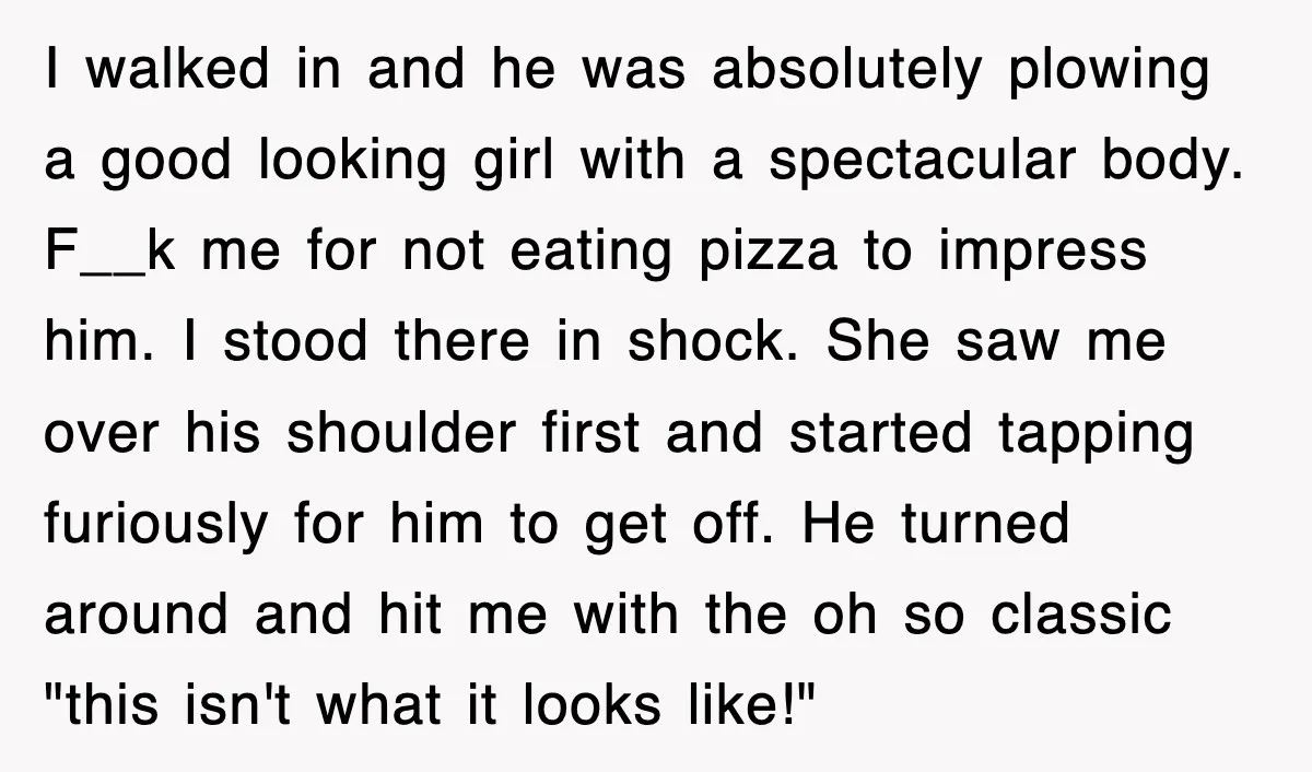 I walked in and he was absolutely plowing a good looking girl with a spectacular body. F__k me for not eating pizza to impress him. I stood there in shock....