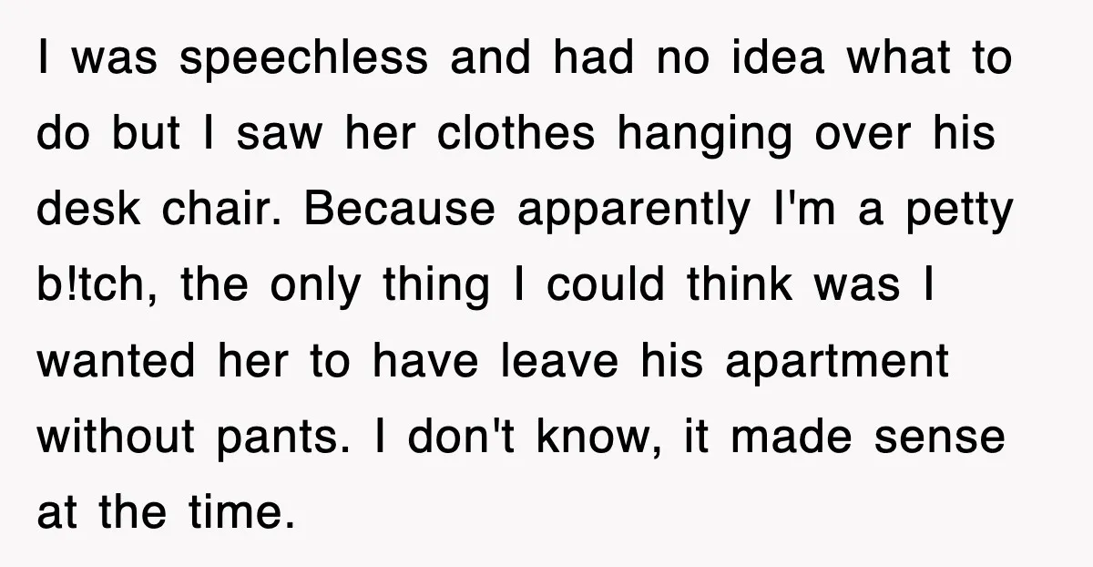 I was speechless and had no idea what to do but I saw her clothes hanging over his desk chair. Because apparently I'm a petty b!tch, the only thing I...