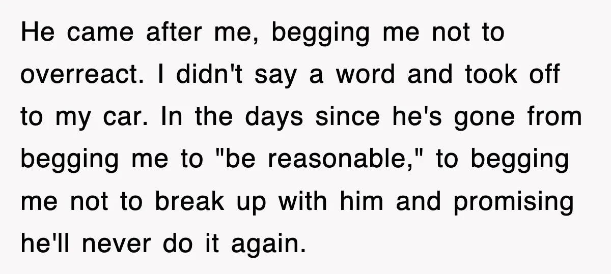 He came after me, begging me not to overreact. I didn't say a word and took off to my car. In the days since he's gone from begging me to...