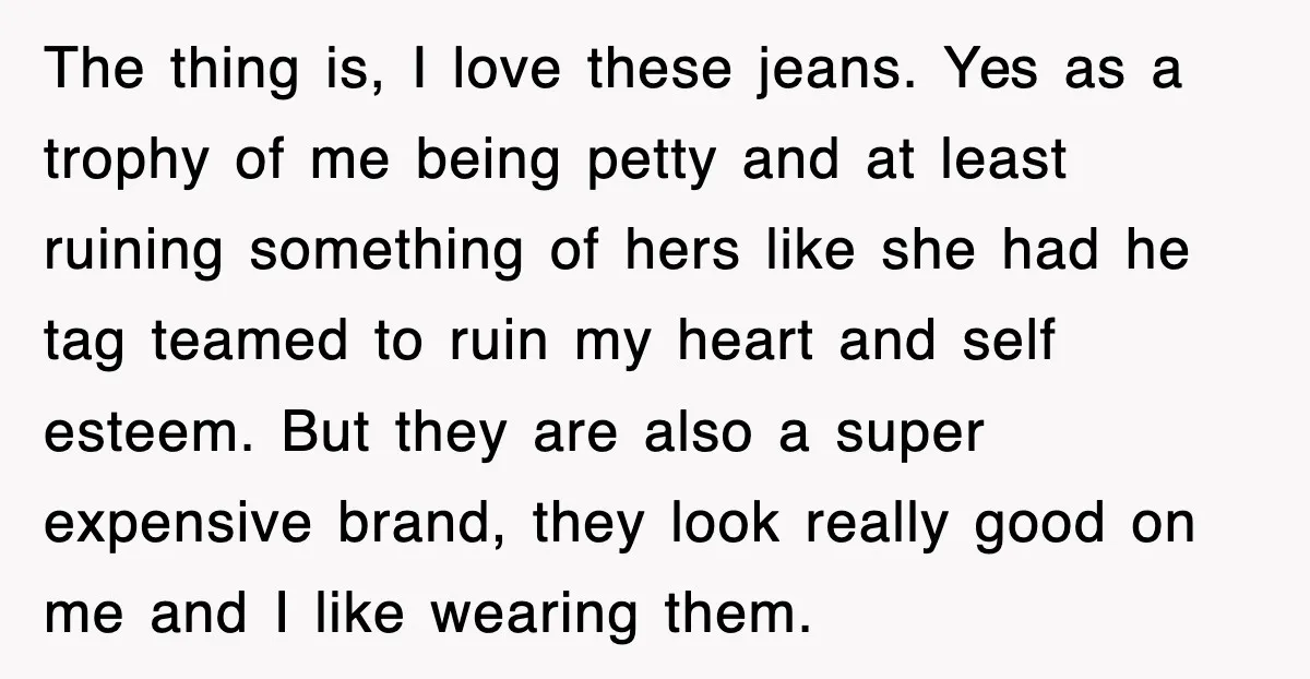 The thing is, I love these jeans. Yes as a trophy of me being petty and at least ruining something of hers like she had he tag teamed to ruin...
