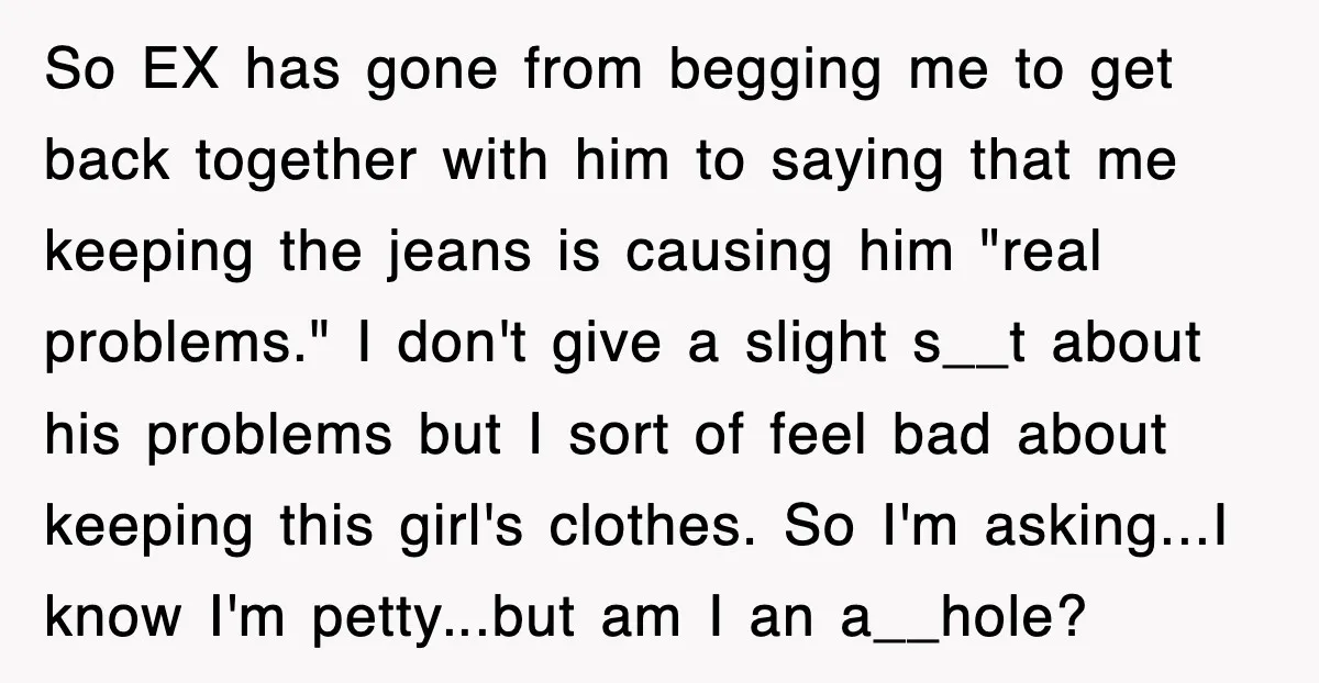 So EX has gone from begging me to get back together with him to saying that me keeping the jeans is causing him "real problems." I don't give a slight...