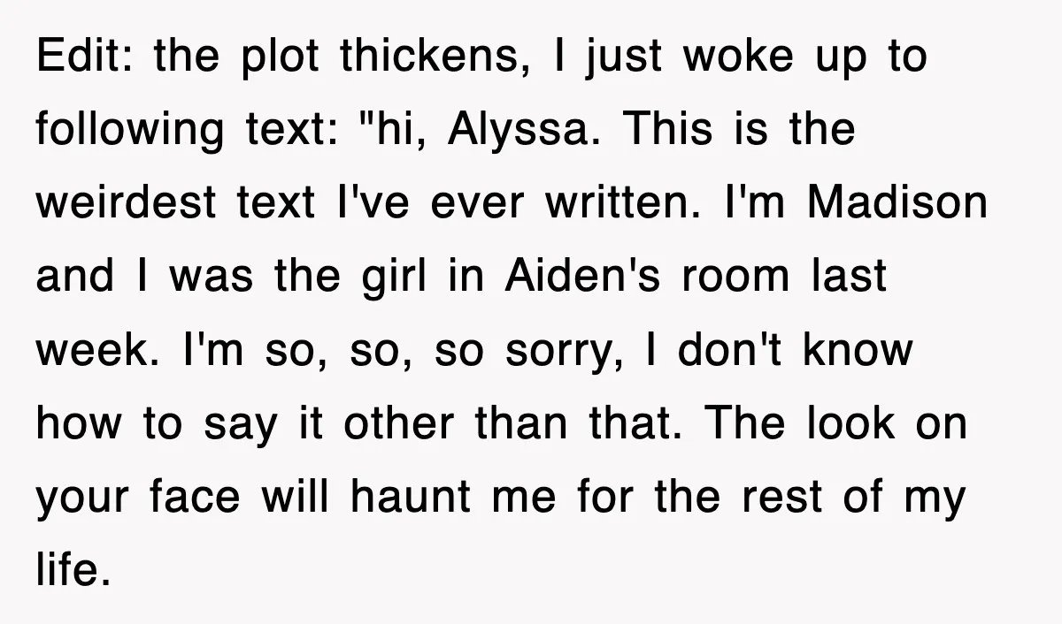 Edit: the plot thickens, I just woke up to following text: "hi, Alyssa. This is the weirdest text I've ever written. I'm Madison and I was the girl in Aiden's...