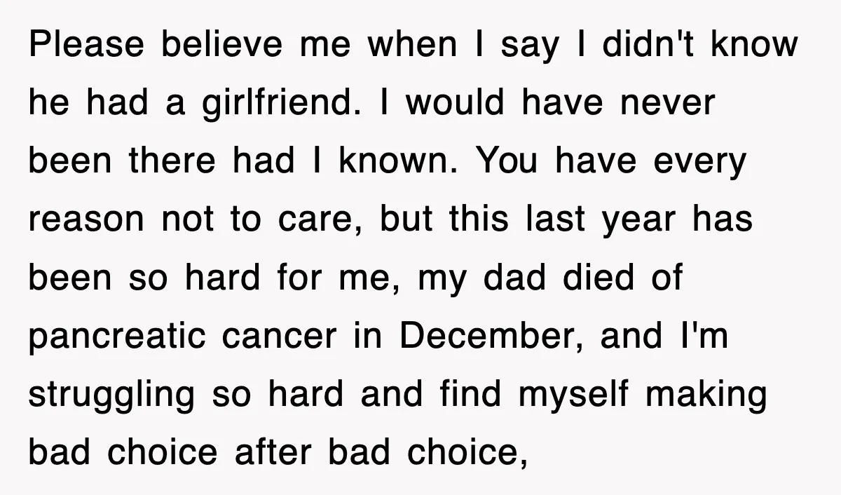 Please believe me when I say I didn't know he had a girlfriend. I would have never been there had I known. You have every reason not to care, but...