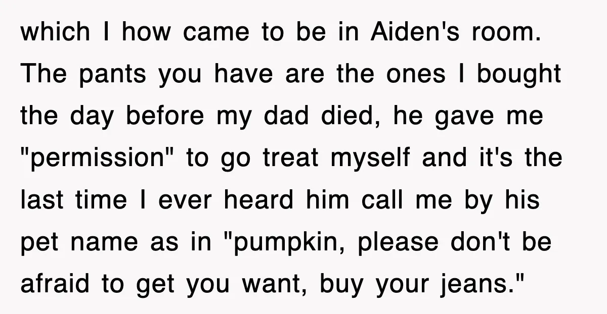 which I how came to be in Aiden's room. The pants you have are the ones I bought the day before my dad died, he gave me "permission" to go...