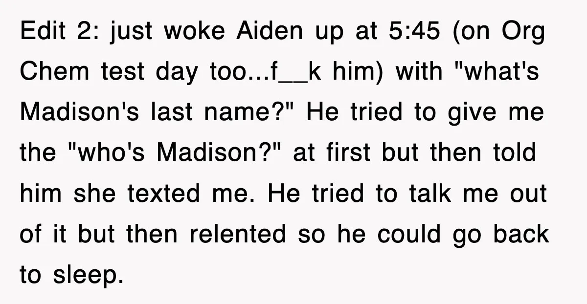 Edit 2: just woke Aiden up at 5:45 (on Org Chem test day too...f__k him) with "what's Madison's last name?" He tried to give me the "who's Madison?" at first...
