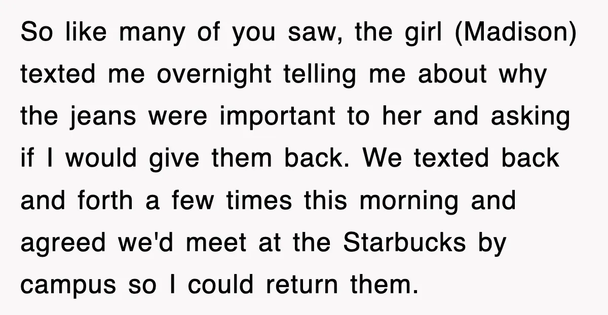 So like many of you saw, the girl (Madison) texted me overnight telling me about why the jeans were important to her and asking if I would give them back....