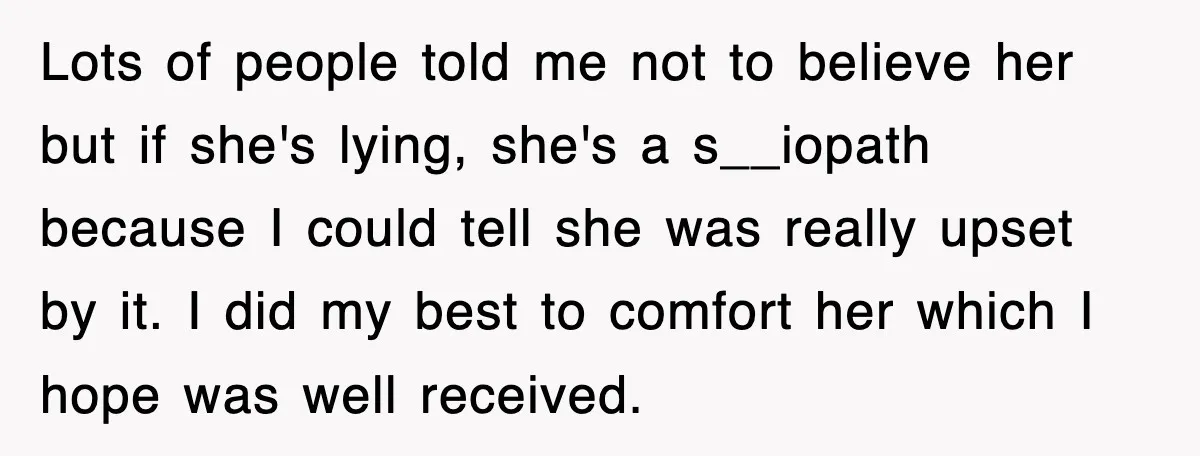Lots of people told me not to believe her but if she's lying, she's a s__iopath because I could tell she was really upset by it. I did my best...