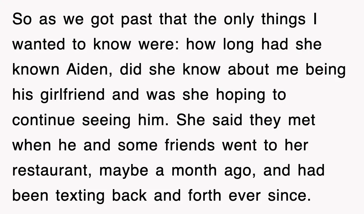 So as we got past that the only things I wanted to know were: how long had she known Aiden, did she know about me being his girlfriend and was...
