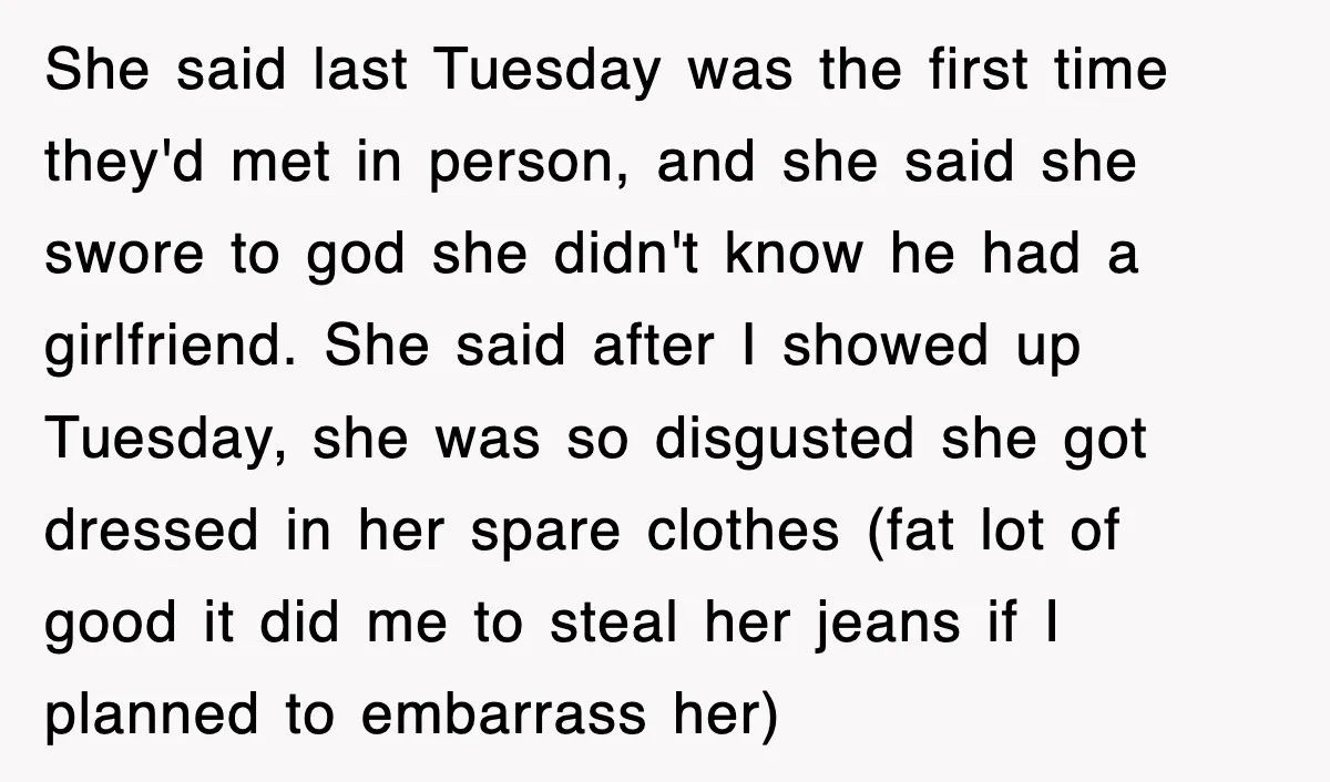 She said last Tuesday was the first time they'd met in person, and she said she swore to god she didn't know he had a girlfriend. She said after I...