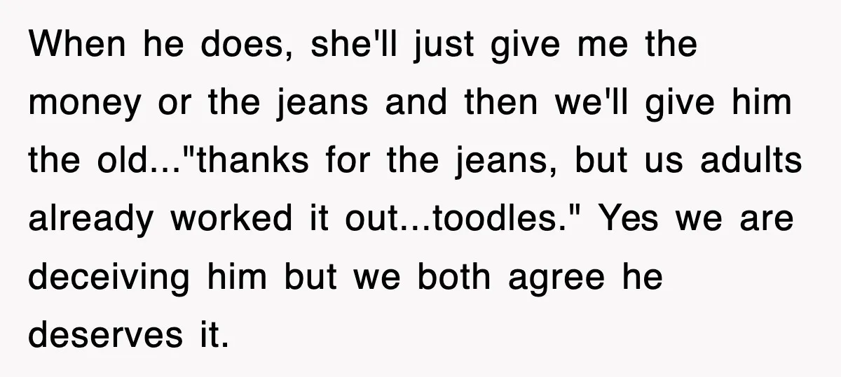 When he does, she'll just give me the money or the jeans and then we'll give him the old..."thanks for the jeans, but us adults already worked it out...toodles." Yes...