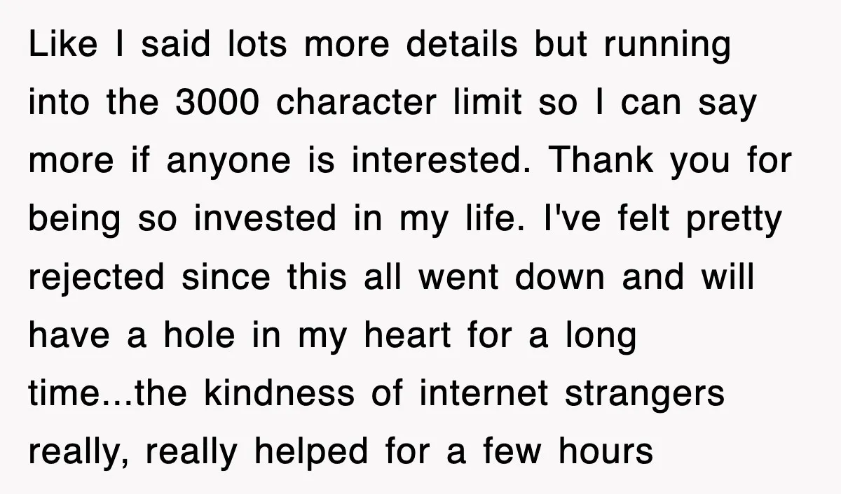 Like I said lots more details but running into the 3000 character limit so I can say more if anyone is interested. Thank you for being so invested in my...