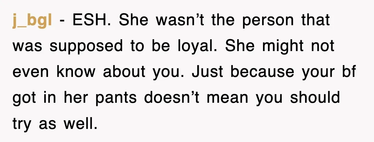 j_bgl − ESH. She wasn’t the person that was supposed to be loyal. She might not even know about you. Just because your bf got in her pants doesn’t mean...