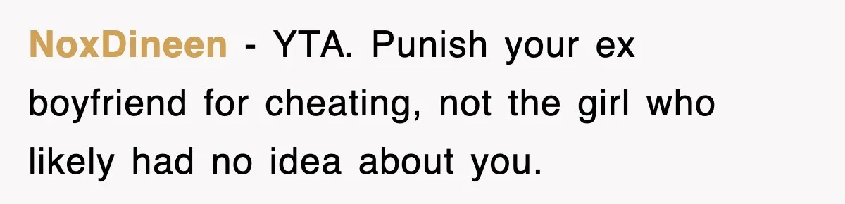 NoxDineen − YTA. Punish your ex boyfriend for cheating, not the girl who likely had no idea about you.