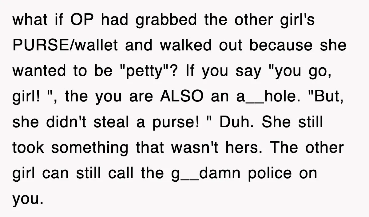 what if OP had grabbed the other girl's PURSE/wallet and walked out because she wanted to be "petty"? If you say "you go, girl! ", the you are ALSO an...
