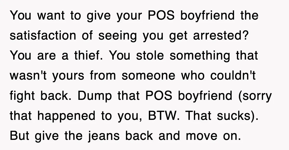 You want to give your POS boyfriend the satisfaction of seeing you get arrested? You are a thief. You stole something that wasn't yours from someone who couldn't fight back....