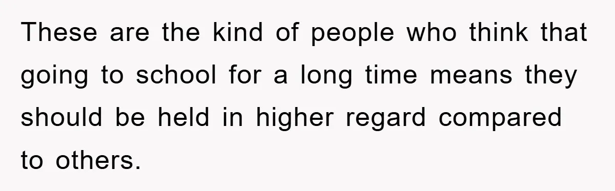 These are the kind of people who think that going to school for a long time means they should be held in higher regard compared to others.