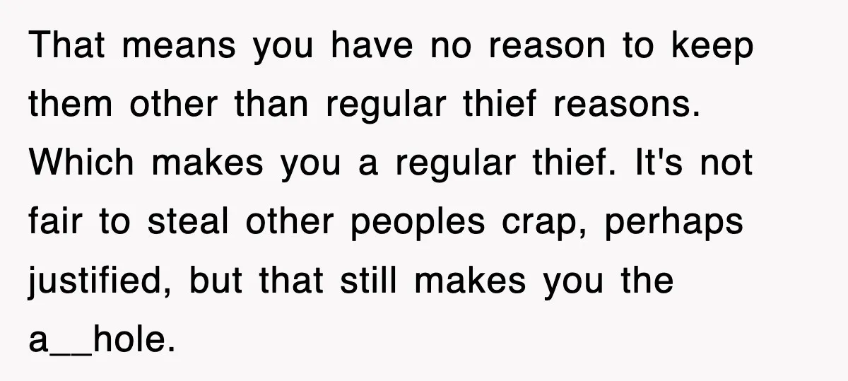 That means you have no reason to keep them other than regular thief reasons. Which makes you a regular thief. It's not fair to steal other peoples crap, perhaps justified,...