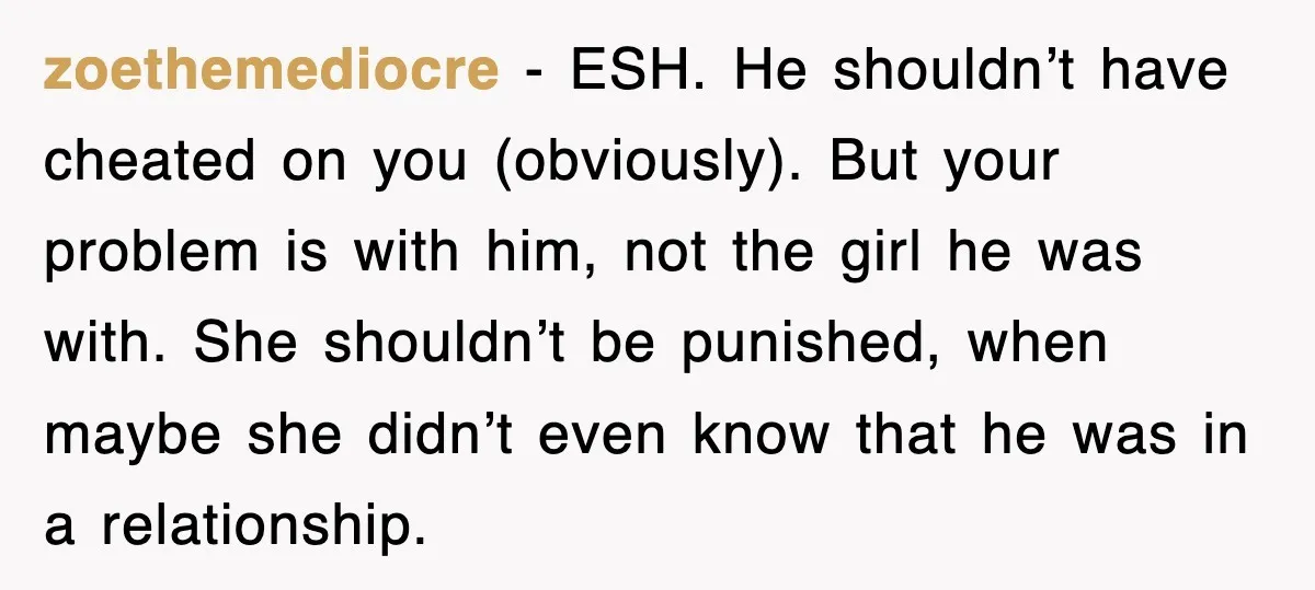 zoethemediocre − ESH. He shouldn’t have cheated on you (obviously). But your problem is with him, not the girl he was with. She shouldn’t be punished, when maybe she didn’t...