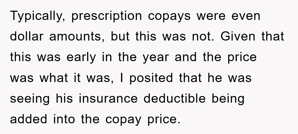 Typically, prescription copays were even dollar amounts, but this was not. Given that this was early in the year and the price was what it was, I posited that he...