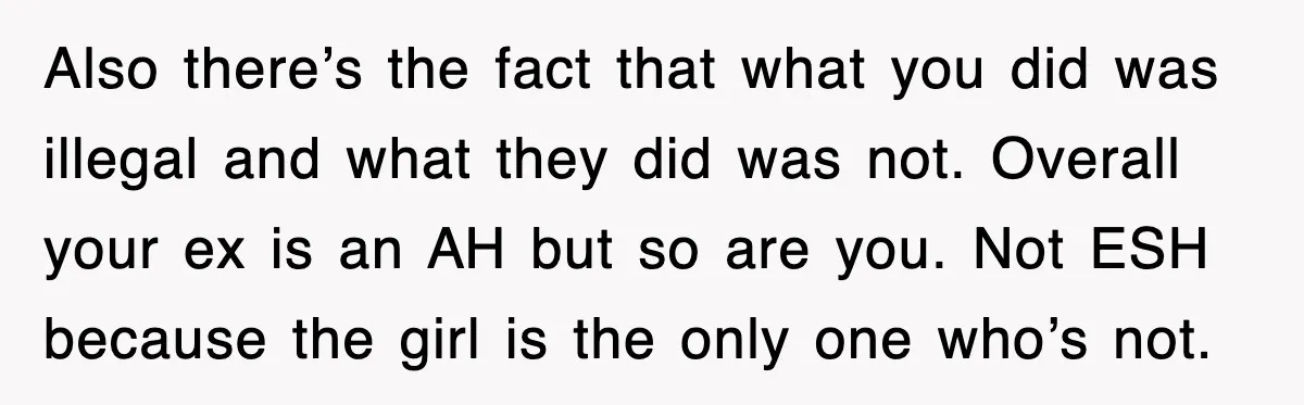Also there’s the fact that what you did was illegal and what they did was not. Overall your ex is an AH but so are you. Not ESH because the...