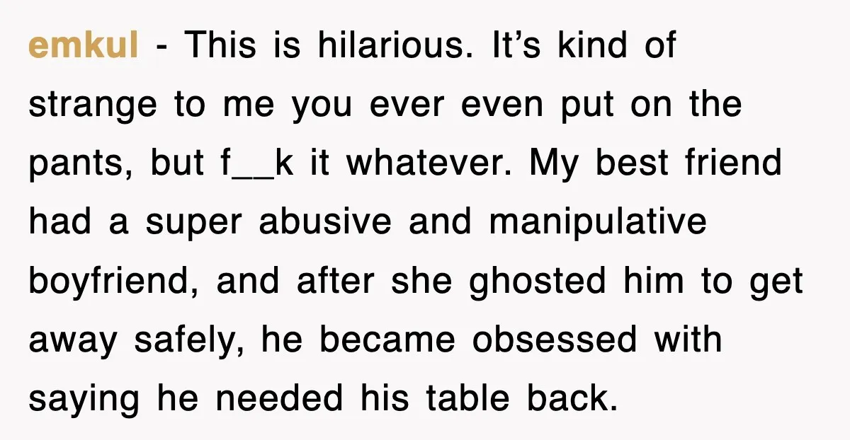 emkul − This is hilarious. It’s kind of strange to me you ever even put on the pants, but f__k it whatever. My best friend had a super abusive and...