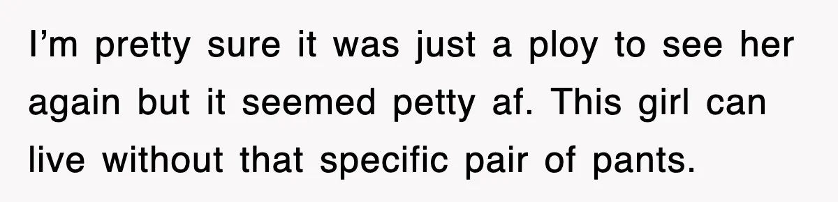I’m pretty sure it was just a ploy to see her again but it seemed petty af. This girl can live without that specific pair of pants.