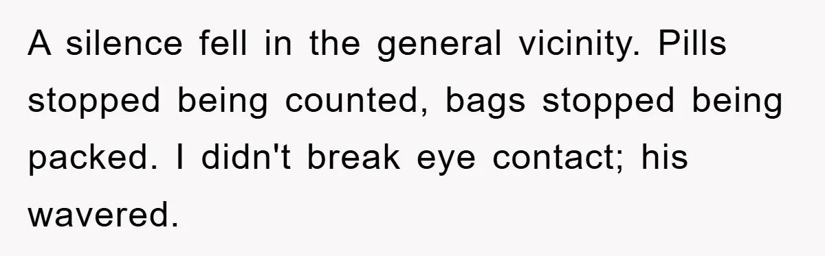 A silence fell in the general vicinity. Pills stopped being counted, bags stopped being packed. I didn't break eye contact; his wavered.