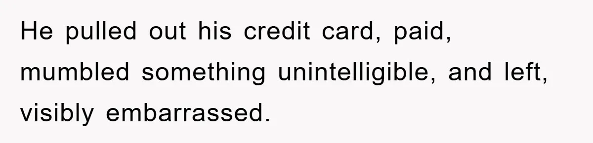 He pulled out his credit card, paid, mumbled something unintelligible, and left, visibly embarrassed.