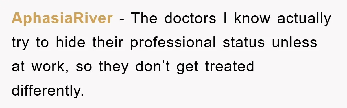 AphasiaRiver − The doctors I know actually try to hide their professional status unless at work, so they don’t get treated differently.