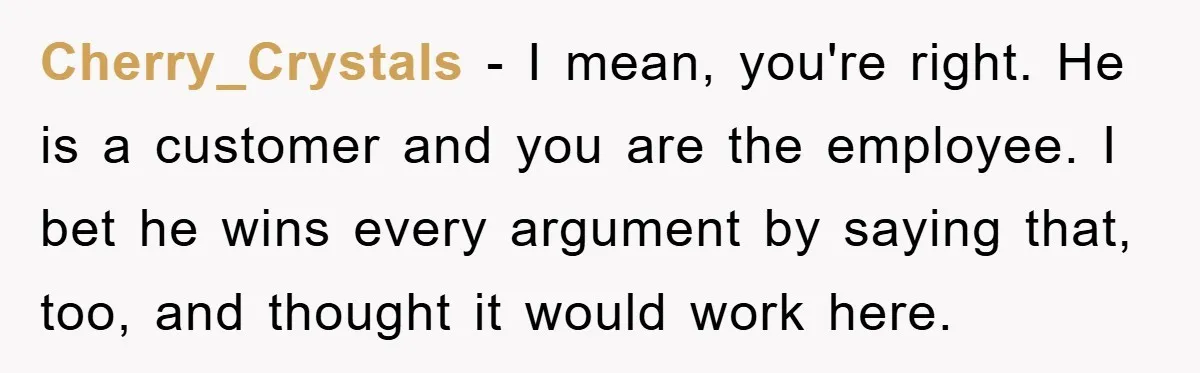 Cherry_Crystals − I mean, you're right. He is a customer and you are the employee. I bet he wins every argument by saying that, too, and thought it would work...