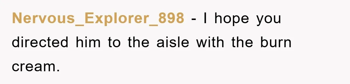 Nervous_Explorer_898 − I hope you directed him to the aisle with the burn cream.