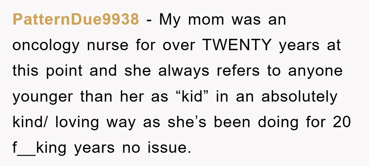PatternDue9938 − My mom was an oncology nurse for over TWENTY years at this point and she always refers to anyone younger than her as “kid” in an absolutely kind/...