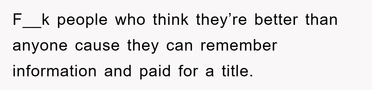 F__k people who think they’re better than anyone cause they can remember information and paid for a title.