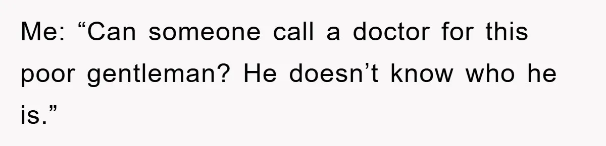 Me: “Can someone call a doctor for this poor gentleman? He doesn’t know who he is.”