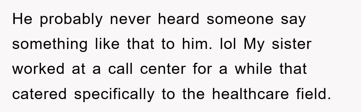 He probably never heard someone say something like that to him. lol My sister worked at a call center for a while that catered specifically to the healthcare field.