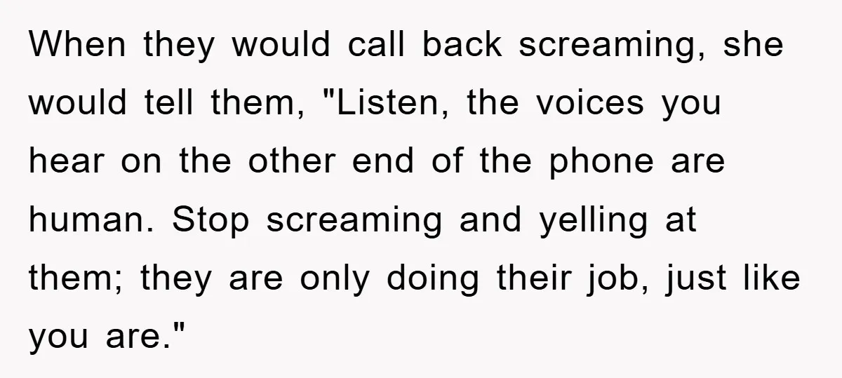 When they would call back screaming, she would tell them, "Listen, the voices you hear on the other end of the phone are human. Stop screaming and yelling at them;...