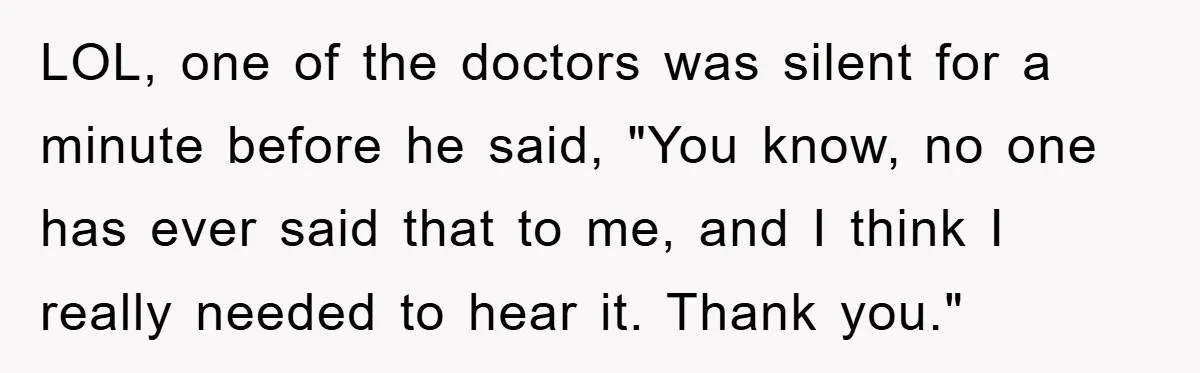 LOL, one of the doctors was silent for a minute before he said, "You know, no one has ever said that to me, and I think I really needed to...
