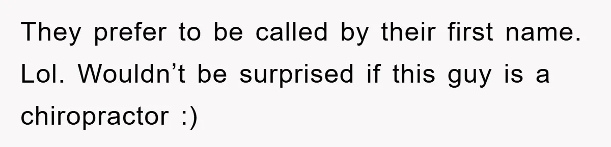 They prefer to be called by their first name. Lol. Wouldn’t be surprised if this guy is a chiropractor :)