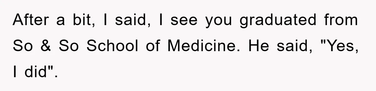 After a bit, I said, I see you graduated from So & So School of Medicine. He said, "Yes, I did".