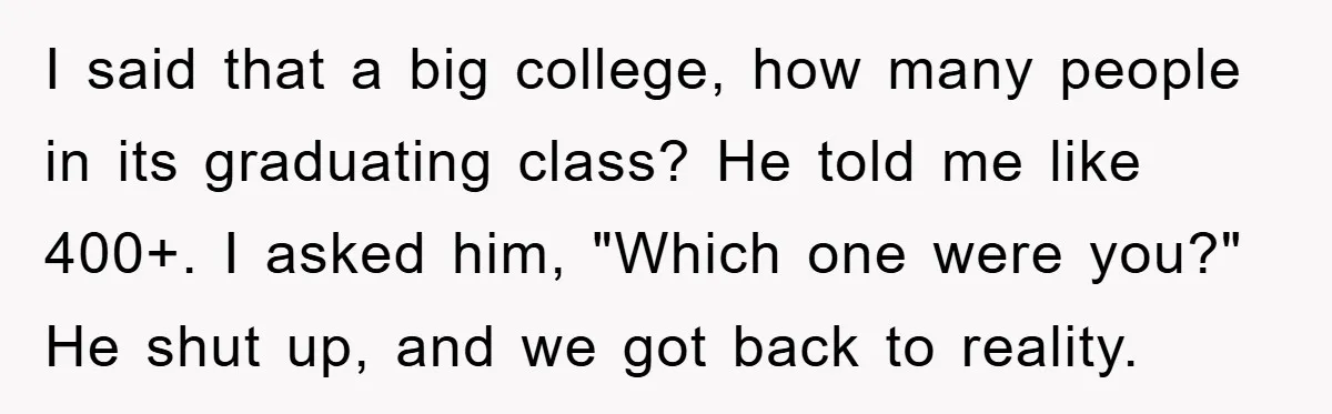 I said that a big college, how many people in its graduating class? He told me like 400+. I asked him, "Which one were you?" He shut up, and we...