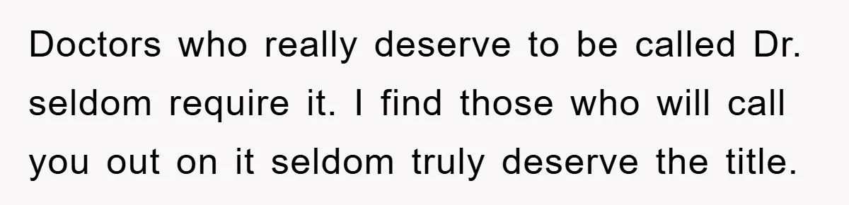 Doctors who really deserve to be called Dr. seldom require it. I find those who will call you out on it seldom truly deserve the title.