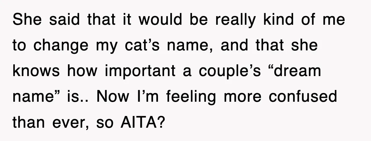 She said that it would be really kind of me to change my cat’s name, and that she knows how important a couple’s “dream name” is.. Now I’m feeling more...