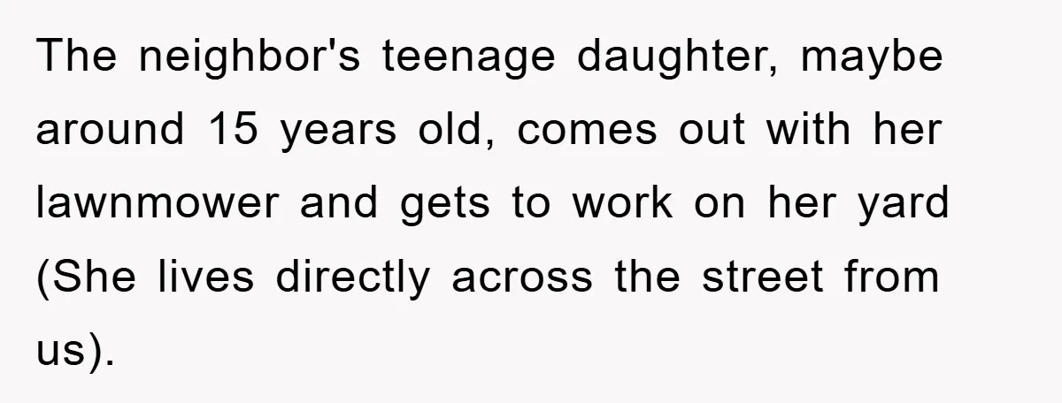 The neighbor's teenage daughter, maybe around 15 years old, comes out with her lawnmower and gets to work on her yard (She lives directly across the street from us).