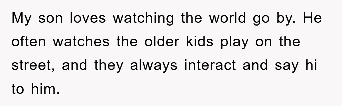 My son loves watching the world go by. He often watches the older kids play on the street, and they always interact and say hi to him.
