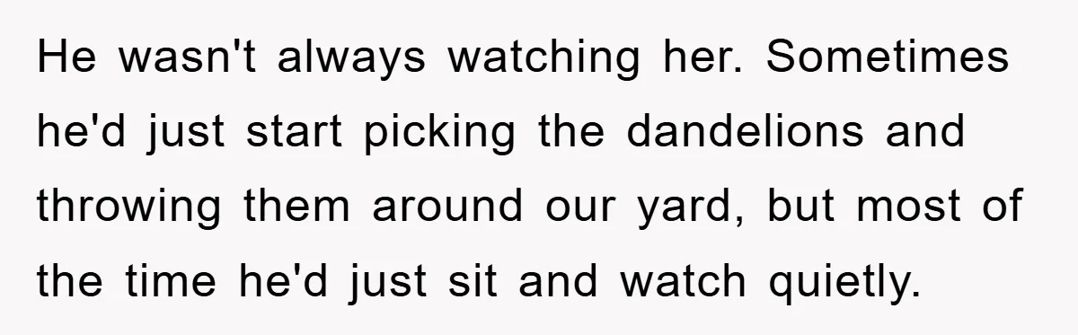 He wasn't always watching her. Sometimes he'd just start picking the dandelions and throwing them around our yard, but most of the time he'd just sit and watch quietly.