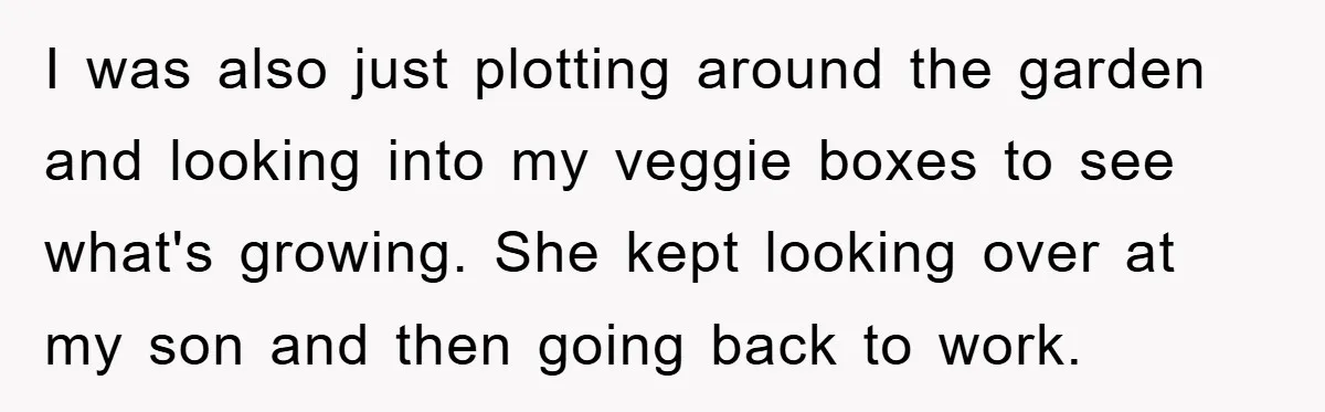 I was also just plotting around the garden and looking into my veggie boxes to see what's growing. She kept looking over at my son and then going back to...