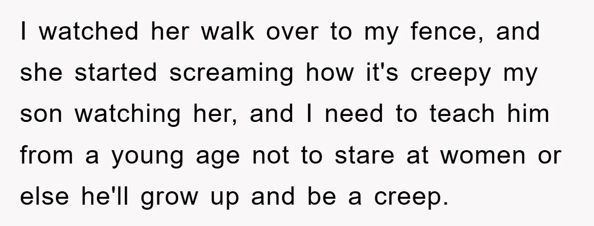 I watched her walk over to my fence, and she started screaming how it's creepy my son watching her, and I need to teach him from a young age not...