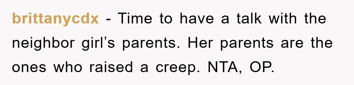 brittanycdx − Time to have a talk with the neighbor girl’s parents. Her parents are the ones who raised a creep. NTA, OP.