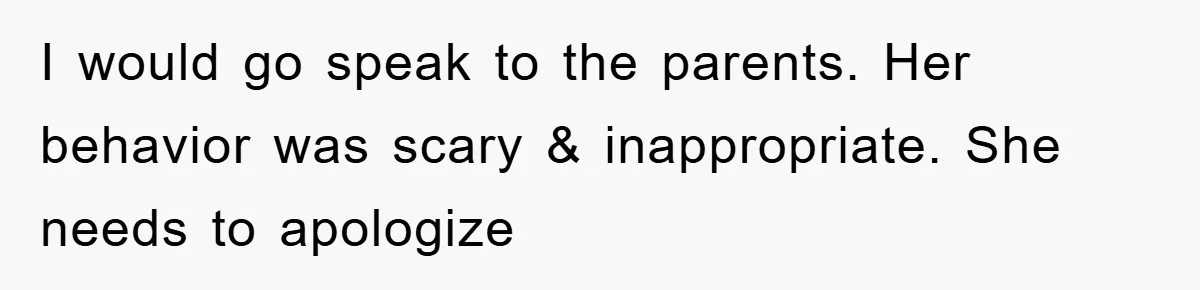 I would go speak to the parents. Her behavior was scary & inappropriate. She needs to apologize