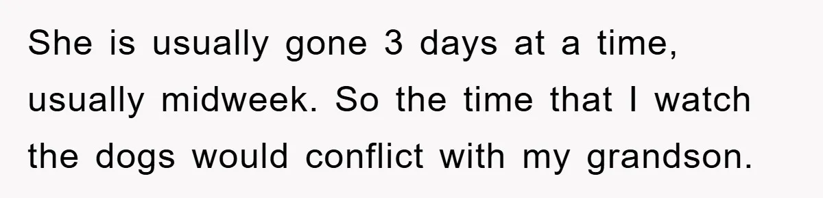 She is usually gone 3 days at a time, usually midweek. So the time that I watch the dogs would conflict with my grandson.